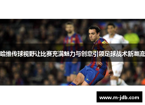 哈维传球视野让比赛充满魅力与创意引领足球战术新潮流