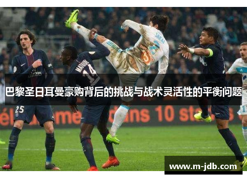 巴黎圣日耳曼豪购背后的挑战与战术灵活性的平衡问题