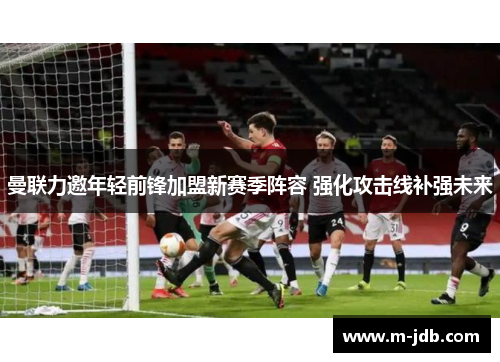 曼联力邀年轻前锋加盟新赛季阵容 强化攻击线补强未来