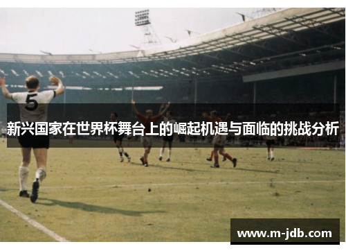 新兴国家在世界杯舞台上的崛起机遇与面临的挑战分析