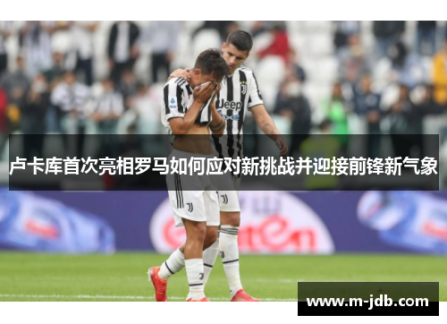 卢卡库首次亮相罗马如何应对新挑战并迎接前锋新气象