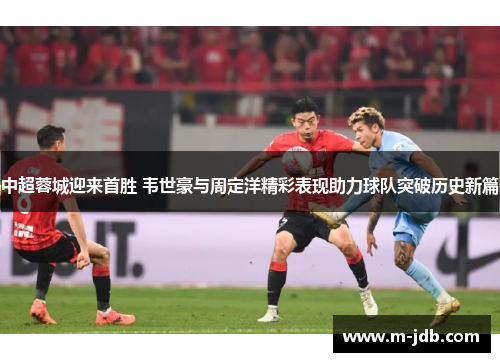 中超蓉城迎来首胜 韦世豪与周定洋精彩表现助力球队突破历史新篇