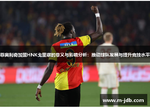 菲奥利奇加盟HNK戈里察的意义与影响分析：推动球队发展与提升竞技水平