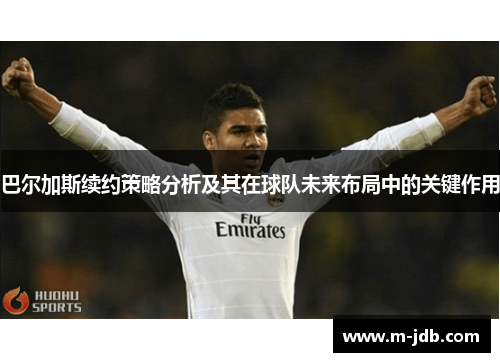 巴尔加斯续约策略分析及其在球队未来布局中的关键作用