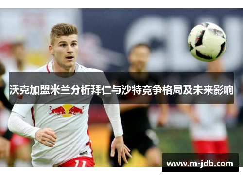 沃克加盟米兰分析拜仁与沙特竞争格局及未来影响