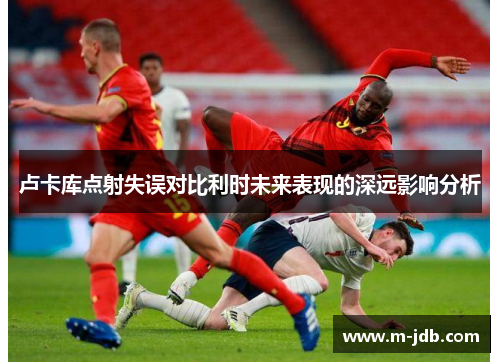 卢卡库点射失误对比利时未来表现的深远影响分析