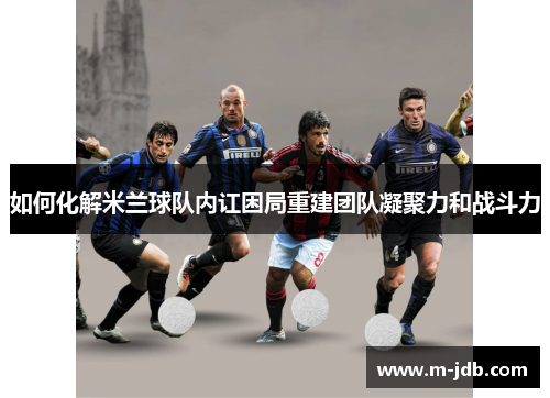 如何化解米兰球队内讧困局重建团队凝聚力和战斗力