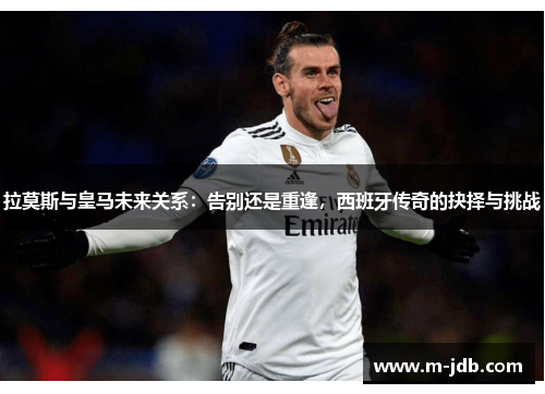 拉莫斯与皇马未来关系：告别还是重逢，西班牙传奇的抉择与挑战