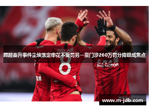 顾超秦升事件尘埃落定申花不受罚另一豪门涉260万罚分降级成焦点