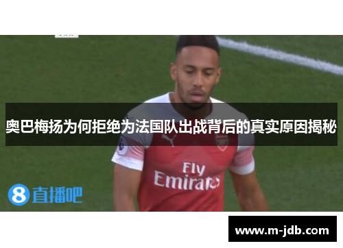 奥巴梅扬为何拒绝为法国队出战背后的真实原因揭秘