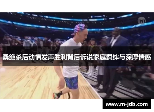 桑绝杀后动情发声胜利背后诉说家庭羁绊与深厚情感